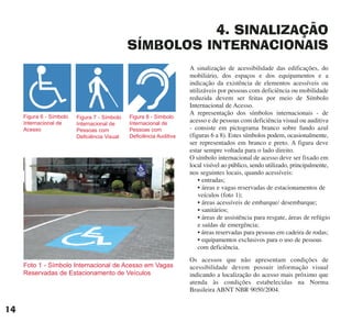4. SINALIZAÇÃO
SÍMBOLOS INTERNACIONAIS
A sinalização de acessibilidade das edificações, do
mobiliário, dos espaços e dos equipamentos e a
indicação da existência de elementos acessíveis ou
utilizáveis por pessoas com deficiência ou mobilidade
reduzida devem ser feitas por meio de Símbolo
Internacional de Acesso.
A representação dos símbolos internacionais - de
acesso e de pessoas com deficiência visual ou auditiva
- consiste em pictograma branco sobre fundo azul
(figuras 6 a 8). Estes símbolos podem, ocasionalmente,
ser representados em branco e preto. A figura deve
estar sempre voltada para o lado direito.
O símbolo internacional de acesso deve ser fixado em
local visível ao público, sendo utilizado, principalmente,
nos seguintes locais, quando acessíveis:
• entradas;
• áreas e vagas reservadas de estacionamentos de
veículos (foto 1);
• áreas acessíveis de embarque/ desembarque;
• sanitários;
• áreas de assistência para resgate, áreas de refúgio
e saídas de emergência;
• áreas reservadas para pessoas em cadeira de rodas;
• equipamentos exclusivos para o uso de pessoas
com deficiência.
Os acessos que não apresentam condições de
acessibilidade devem possuir informação visual
indicando a localização do acesso mais próximo que
atenda às condições estabelecidas na Norma
Brasileira ABNT NBR 9050/2004.
Foto 1 - Símbolo Internacional de Acesso em Vagas
Reservadas de Estacionamento de Veículos
Figura 6 - Símbolo
Internacional de
Acesso
Figura 7 - Símbolo
Internacional de
Pessoas com
Deficiência Visual
Figura 8 - Símbolo
Internacional de
Pessoas com
Deficiência Auditiva
14
cartilha CREA - 96 paginas FINAL.qxd 11/28/06 3:12 PM Page 14
 