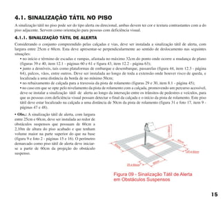 4.1. SINALIZAÇÃO TÁTIL NO PISO
A sinalização tátil no piso pode ser do tipo alerta ou direcional, ambas devem ter cor e textura contrastantes com a do
piso adjacente. Servem como orientação para pessoas com deficiência visual.
4.1.1. SINALIZAÇÃO TÁTIL DE ALERTA
Considerando o conjunto compreendido pelas calçadas e vias, deve ser instalada a sinalização tátil de alerta, com
largura entre 25cm e 60cm. Esta deve apresentar-se perpendicularmente ao sentido de deslocamento nas seguintes
situações:
• no início e término de escadas e rampas, afastada no máximo 32cm do ponto onde ocorre a mudança de plano
(figuras 39 e 40, item 12.1 - páginas 60 e 61 e figura 43, item 12.2 - página 63);
• junto a desníveis, tais como plataformas de embarque e desembarque, passarelas (figura 44, item 12.3 - página
64), palcos, vãos, entre outros. Deve ser instalada ao longo de toda a extensão onde houver risco de queda, e
localizada a uma distância da borda de no mínimo 50cm;
• no rebaixamento de calçada para a travessia da pista de rolamento (figuras 29 e 30, item 8.1 - página 45);
• no caso em que se opte pelo nivelamento da pista de rolamento com a calçada, promovendo um percurso acessível,
deve-se instalar a sinalização tátil de alerta ao longo da interseção entre os trânsitos de pedestres e veículos, para
que as pessoas com deficiência visual possam detectar o final da calçada e o início da pista de rolamento. Este piso
tátil deve estar localizado na calçada a uma distância de 50cm da pista de rolamento (figura 31 e foto 17, item 9 -
páginas 47 e 48).
• Obs.: A sinalização tátil de alerta, com largura
entre 25cm e 60cm, deve ser instalada ao redor de
obstáculos suspensos que possuam de 60cm a
2,10m de altura do piso acabado e que tenham
volume maior na parte superior do que na base
(figura 9 e foto 2 - páginas 15 e 16). O perímetro
demarcado como piso tátil de alerta deve iniciar-
se a partir de 60cm da projeção do obstáculo
suspenso.
15
cartilha CREA - 96 paginas FINAL.qxd 11/28/06 3:12 PM Page 15
 