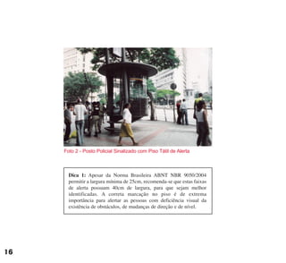 Dica 1: Apesar da Norma Brasileira ABNT NBR 9050/2004
permitir a largura mínima de 25cm, recomenda-se que estas faixas
de alerta possuam 40cm de largura, para que sejam melhor
identificadas. A correta marcação no piso é de extrema
importância para alertar as pessoas com deficiência visual da
existência de obstáculos, de mudanças de direção e de nível.
Foto 2 - Posto Policial Sinalizado com Piso Tátil de Alerta
16
cartilha CREA - 96 paginas FINAL.qxd 11/28/06 3:12 PM Page 16
 