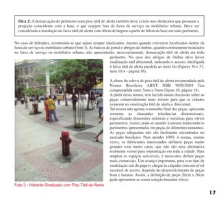 No caso de hidrantes, recomenda-se que sejam sempre sinalizados, mesmo quando estiverem localizados dentro da
faixa de serviço ou mobiliário urbano (foto 3). As bancas de jornal e abrigos de ônibus, quando corretamente instalados
na faixa de serviço ou mobiliário urbano, não apresentarão, necessariamente, demarcação tátil de alerta em todo
perímetro. No caso dos abrigos de ônibus deve haver
sinalização tátil direcional, indicando o acesso, interligada
à faixa tátil de alerta paralela ao meio fio (figuras 36 e 37,
item 10.4 - página 56).
A altura do relevo do piso tátil de alerta recomendada pela
Norma Brasileira ABNT NBR 9050/2004 fica
compreendida entre 3mm e 5mm (figura 10, página 18).
A partir desta norma, tem havido muita discussão sobre as
peças comercialmente mais viáveis para que as cidades
avancem na sinalização tátil de alerta e direcional.
Tal norma não aponta o tamanho final das peças, apresenta
somente as chamadas tolerâncias dimensionais,
especificando dimensões mínimas e máximas para vários
parâmetros. Assim, pode-se atender à mesma traduzindo os
parâmetros apresentados em peças de diferentes tamanhos.
As peças adequadas não são facilmente encontradas no
mercado brasileiro. Para atender 100% à norma, muitas
vezes, os fabricantes interessados definem peças muito
grandes e/ou muito caras, que não são uma alternativa
realmente viável para implantação em toda a cidade. Para
ampliar os espaços acessíveis, é necessário definir peças
mais comerciais. Um avanço importante, para esse tipo de
sinalização sair do papel e chegar às calçadas com um nível
razoável de acerto, depende do desenvolvimento de peças
boas e baratas. Assim, a definição de peças 20cm x 20cm
pode apresentar-se como solução bastante eficaz.
Foto 3 - Hidrante Sinalizado com Piso Tátil de Alerta
17
Dica 2: A demarcação do perímetro com piso tátil de alerta também deve existir nos obstáculos que possuam a
projeção coincidente com a base, e que estejam fora da faixa de serviço ou mobiliário urbano. Deve ser
considerada a instalação de faixa tátil de alerta com 40cm de largura a partir de 60cm da base em todo perímetro.
cartilha CREA - 96 paginas FINAL.qxd 11/28/06 3:12 PM Page 17
 