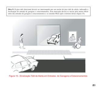 21
Dica 9: O piso tátil direcional deverá ser interrompido por um trecho de piso tátil de alerta, indicando a
localização de entrada de garagens e estacionamentos. Esta marcação deverá se iniciar pelo menos 60cm
antes das entradas de garagens e estacionamentos e se estender 60cm após o término destas (figura 15).
cartilha CREA - 96 paginas FINAL.qxd 11/28/06 3:12 PM Page 21
 