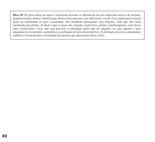 22
Dica 10: Os pisos táteis de alerta e direcional deverão se diferenciar do piso adjacente através de texturas,
proporcionando melhor identificação destes pelas pessoas com deficiência visual. Caso apresentem textura
igual ou semelhante ao piso circundante, não atenderão plenamente suas funções, visto que não serão
facilmente percebidos. O ideal é que os pisos das calçadas sejam lisos, porém, antiderrapantes, com faixas
táteis texturizadas. Caso, não seja possível a concepção deste tipo de calçadas, ou seja, quando o piso
adjacente for texturizado, aconselha-se a utilização do piso direcional liso. A utilização de cores contrastantes
também é essencial para a orientação de pessoas que apresentam baixa visão.
cartilha CREA - 96 paginas FINAL.qxd 11/28/06 3:12 PM Page 22
 