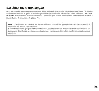 5.2. ÁREA DE APROXIMAÇÃO
Deve ser garantido o posicionamento frontal ou lateral do módulo de referência em relação ao objeto que a pessoa em
cadeira rodas necessite ou queira ter acesso. O parâmetro de acessibilidade é definido na Norma Brasileira ABNT NBR
9050/2004 pelas distâncias do alcance manual. As dimensões para alcance manual frontal e lateral variam de 50cm a
55cm (figuras 32 e 33, item 10 - página 49).
25
Dica 12: As informações contidas nas páginas anteriores demonstram apenas alguns critérios relacionados à
mobilidade das pessoas com deficiência.
É importante salientar que, para o Desenho Universal, o conhecimento das demais características específicas das
pessoas com deficiência é de extrema importância para o planejamento de produtos e ambientes verdadeiramente
acessíveis.
cartilha CREA - 96 paginas FINAL.qxd 11/28/06 3:12 PM Page 25
 