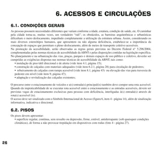6. ACESSOS E CIRCULAÇÕES
6.1. CONDIÇÕES GERAIS
As pessoas possuem necessidades diferentes que variam conforme a idade, estatura, condição de saúde, etc. O caminhar
pela cidade torna-se, muitas vezes, um verdadeiro “rali”; os obstáculos, as barreiras arquitetônicas e urbanísticas
dificultam o mero deslocamento, impedindo completamente a utilização da estrutura urbana. Assim, considerando os
mais diversos estereótipos humanos, que apresentem ou não alguma deficiência, estabelece-se a importância da
concepção de espaços que permitam o pleno deslocamento, além de meios de transporte coletivo acessíveis.
Na promoção da acessibilidade, serão observadas as regras gerais previstas no Decreto Federal n° 5.296/2004,
complementadas pelas normas técnicas de acessibilidade da ABNT e pelas disposições contidas na legislação específica.
No planejamento e na urbanização das vias, praças, parques e demais espaços de uso público e coletivo, deverão ser
cumpridas as exigências dispostas nas normas técnicas de acessibilidade da ABNT, tais como:
• instalação de piso tátil direcional e de alerta (vide item 4.1, página 15);
• construção de calçadas com materiais adequados (vide item 6.2.1, página 28) para circulação de pedestres;
• rebaixamento de calçadas com rampa acessível (vide item 8.1, página 43) ou elevação das vias para travessia de
pedestre em nível (vide item 9, página 47);
• adaptação e revitalização das calçadas existentes;
O percurso entre o estacionamento de veículos e a(s) entrada(s) principal(is) também deve compor uma rota acessível.
Quando da impraticabilidade de se executar rota acessível entre o estacionamento e as entradas acessíveis, devem ser
previstas vagas de estacionamento exclusivas para pessoas com deficiência, interligadas à(s) entrada(s) através de
rota(s) acessível (is).
O acesso deve ser sinalizado com o Símbolo Internacional de Acesso (figura 6, item 4 - página 14), além de sinalização
informativa, indicativa e direcional.
6.2. PISOS
Os pisos devem apresentar:
• superfície regular, contínua, sem ressalto ou depressão, firme, estável, antiderrapante (sob quaisquer condições
climáticas), de forma a não provocar trepidação em dispositivos com rodas (foto 4 - página 27).
26
cartilha CREA - 96 paginas FINAL.qxd 11/28/06 3:12 PM Page 26
 