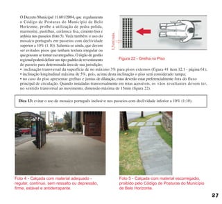 O Decreto Municipal 11.601/2004, que regulamenta
o Código de Posturas do Município de Belo
Horizonte, proíbe a utilização de pedra polida,
marmorite, pastilhas, cerâmica lisa, cimento liso e
ardósia nos passeios (foto 5). Veda também o uso do
mosaico português em passeios com declividade
superior a 10% (1:10). Salienta-se ainda, que devem
ser evitados pisos que tenham textura irregular ou
que possam se tornar escorregadios. O órgão de gestão
regional poderá definir um tipo padrão de revestimento
do passeio para determinada área de sua jurisdição;
• inclinação transversal da superfície de no máximo 3% para pisos externos (figura 41 item 12.1 - página 61);
• inclinação longitudinal máxima de 5%, pois, acima desta inclinação o piso será considerado rampa;
• no caso do piso apresentar grelhas e juntas de dilatação, estas deverão estar preferencialmente fora do fluxo
principal de circulação. Quando instaladas transversalmente em rotas acessíveis, os vãos resultantes devem ter,
no sentido transversal ao movimento, dimensão máxima de 15mm (figura 22).
Foto 4 - Calçada com material adequado -
regular, contínuo, sem ressalto ou depressão,
firme, estável e antiderrapante.
Foto 5 - Calçada com material escorregadio,
proibido pelo Código de Posturas do Município
de Belo Horizonte.
27
Dica 13: evitar o uso de mosaico português inclusive nos passeios com declividade inferior a 10% (1:10).
cartilha CREA - 96 paginas FINAL.qxd 11/28/06 3:12 PM Page 27
 