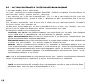 6.2.1. MATERIAIS ADEQUADOS E RECOMENDADOS PARA CALÇADAS
O piso para a faixa livre deve ser antiderrapante.
Ao escolher o material, deve-se procurar qualidade, durabilidade e facilidade de reposição, além destes fatores, são
muito importantes também a harmonia, a estética e a segurança.
A pedra portuguesa não é o piso mais recomendado para a faixa livre, por ser escorregadia e irregular, provocando
trepidação em cadeiras de rodas, carrinhos de bebês, etc. No entanto, ela poderá ser mantida em áreas de interesse
histórico.
Toda calçada deve ser construída a partir de um meio-fio de granito bruto ou de concreto pré-moldado. Esse meio-fio
faz parte do arremate entre o passeio e a rua.
Os pisos devem ser executados sobre um lastro regularizado de concreto ou contra piso, compatível com o piso
utilizado sobre solo compactado. Nunca se deve assentar o piso diretamente sobre o solo.
Recomenda-se a utilização de revestimentos como:
• pavimento intertravado - pavimento de blocos de concreto pré-fabricados, assentados sobre colchão de
areia, travados através de contenção lateral e por atrito entre as peças. Não utiliza armadura;
• placa pré-moldada de concreto - placa pré-fabricada de concreto de alto desempenho, fixa ou removível, para
piso elevado ou assentamento diretamente sobre a base;
• ladrilho hidráulico - placa de concreto de alta resistência ao desgaste para acabamento de pisos, assentada com
argamassa sobre base de concreto. Utiliza armadura somente para tráfego de veículos;
• concreto - pode ser executado o concreto moldado in loco, “vassourado” ou com estampas coloridas. Neste caso
o piso recebe um tratamento superficial, executado no mesmo instante em que é feita a concretagem do pavimento,
enquanto o concreto ainda não atingiu início de pega. O processo consiste em, através do uso de ferramentas
adequadas, formas para estamparia e produtos de acabamentos especiais, reproduzir cores e texturas variadas.
Utiliza armadura como telas de aço soldadas.
Obs.: Todos os revestimentos citados estão disponíveis em diversas cores e formatos, além de apresentar durabilidade
elevada, desde que respeitadas as características do produto, modo de instalação e de manutenção.
28
Dica 14: Independente do material, as calçadas não deverão ser pintadas, enceradas ou impermeabilizadas. Esses
acabamentos podem resultar em pisos escorregadios e causar acidentes.
cartilha CREA - 96 paginas FINAL.qxd 11/28/06 3:12 PM Page 28
 