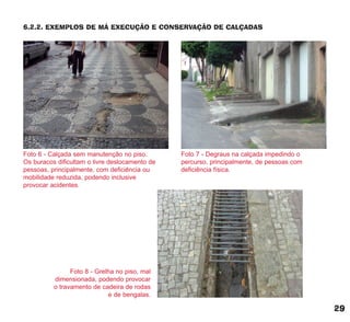 6.2.2. EXEMPLOS DE MÁ EXECUÇÃO E CONSERVAÇÃO DE CALÇADAS
Foto 6 - Calçada sem manutenção no piso.
Os buracos dificultam o livre deslocamento de
pessoas, principalmente, com deficiência ou
mobilidade reduzida, podendo inclusive
provocar acidentes.
Foto 8 - Grelha no piso, mal
dimensionada, podendo provocar
o travamento de cadeira de rodas
e de bengalas.
Foto 7 - Degraus na calçada impedindo o
percurso, principalmente, de pessoas com
deficiência física.
29
cartilha CREA - 96 paginas FINAL.qxd 11/28/06 3:12 PM Page 29
 