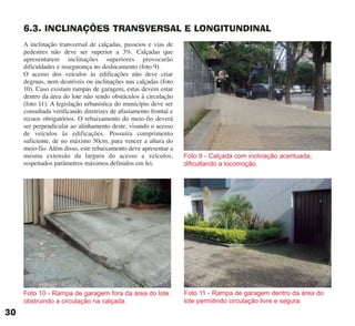 6.3. INCLINAÇÕES TRANSVERSAL E LONGITUNDINAL
A inclinação transversal de calçadas, passeios e vias de
pedestres não deve ser superior a 3%. Calçadas que
apresentarem inclinações superiores provocarão
dificuldades e insegurança no deslocamento (foto 9).
O acesso dos veículos às edificações não deve criar
degraus, nem desníveis ou inclinações nas calçadas (foto
10). Caso existam rampas de garagem, estas devem estar
dentro da área do lote não sendo obstáculos à circulação
(foto 11). A legislação urbanística do município deve ser
consultada verificando diretrizes de afastamento frontal e
recuos obrigatórios. O rebaixamento do meio-fio deverá
ser perpendicular ao alinhamento deste, visando o acesso
de veículos às edificações. Possuíra comprimento
suficiente, de no máximo 50cm, para vencer a altura do
meio-fio. Além disso, este rebaixamento deve apresentar a
mesma extensão da largura do acesso a veículos,
respeitados parâmetros máximos definidos em lei.
Foto 9 - Calçada com inclinação acentuada,
dificultando a locomoção.
Foto 11 - Rampa de garagem dentro da área do
lote permitindo circulação livre e segura.
Foto 10 - Rampa de garagem fora da área do lote
obstruindo a circulação na calçada.
30
cartilha CREA - 96 paginas FINAL.qxd 11/28/06 3:12 PM Page 30
 