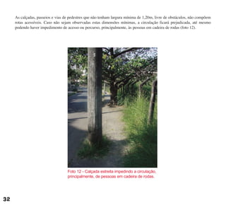 As calçadas, passeios e vias de pedestres que não tenham largura mínima de 1,20m, livre de obstáculos, não compõem
rotas acessíveis. Caso não sejam observadas estas dimensões mínimas, a circulação ficará prejudicada, até mesmo
podendo haver impedimento de acesso ou percurso, principalmente, às pessoas em cadeira de rodas (foto 12).
Foto 12 - Calçada estreita impedindo a circulação,
principalmente, de pessoas em cadeira de rodas.
32
cartilha CREA - 96 paginas FINAL.qxd 11/28/06 3:12 PM Page 32
 