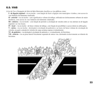 33
6.5. VIAS
A Lei de Uso e Ocupação do Solo de Belo Horizonte classifica as vias públicas como:
I - de ligação regional - via ou trecho - com função de fazer a ligação com municípios vizinhos, com acesso às
vias lindeiras devidamente sinalizado;
II - arterial - via ou trecho - com significativo volume de tráfego, utilizada nos deslocamentos urbanos de maior
distância, com acesso às vias lindeiras devidamente sinalizado;
III - coletora - via ou trecho - com função de permitir a circulação de veículos entre as vias arteriais ou de ligação
regional e as vias locais;
IV - local - via ou trecho - de baixo volume de tráfego, com função de possibilitar o acesso direto às edificações;
V - mista - via ou trecho - destinada à circulação de pedestres e ao lazer, de baixo volume de circulação de
veículos, na qual a entrada de veículos de carga aconteça apenas eventualmente;
VI - de pedestres - via destinada à circulação de pedestres e, eventualmente, de bicicletas;
VII - ciclovia - via ou pista lateral fisicamente separada de outras vias, destinada exclusivamente ao trânsito de
bicicletas.
cartilha CREA - 96 paginas FINAL.qxd 11/28/06 3:12 PM Page 33
 