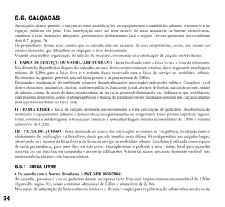 6.6. CALÇADAS
As calçadas devem permitir a integração entre as edificações, os equipamentos e mobiliários urbanos, o comércio e os
espaços públicos em geral. Esta interligação deve ser feita através de rotas acessíveis facilmente identificadas,
contínuas e com dimensões adequadas, permitindo o deslocamento fácil e seguro. Devem apresentar piso conforme
item 6.2, página 26.
Os proprietários devem estar cientes que as calçadas não são extensão de suas propriedades, assim, não podem ser
criados elementos que dificultem ou impeçam o livre deslocamento.
Visando uma melhor organização do trânsito de pedestres, recomenda-se a setorização da calçada em três faixas:
I - FAIXA DE SERVIÇO OU MOBILIÁRIO URBANO - faixa localizada entre a faixa livre e a pista de rolamento.
Sua dimensão dependerá da largura das calçadas, no caso destas se apresentarem estreitas, deve-se garantir uma largura
mínima de 1,20m para a faixa livre e o restante ficará reservado para a faixa de serviço ou mobiliário urbano.
Recomenda-se, quando possível, que tal faixa possua a largura mínima de 1,00m.
Destinada a implantação do mobiliário urbano e demais elementos autorizados pelo poder público. Compõem o rol
destes elementos: jardineiras, lixeiras, telefones públicos, bancas de jornal, abrigos de ônibus, caixas de correio, sinais
de trânsito, caixas de inspeção das concessionárias de serviços, postes de iluminação, etc. Salienta-se que mobiliários,
com maiores dimensões, como telefones públicos e bancas de jornal devem ser instalados somente em calçadas amplas
para que não interfiram na faixa livre.
II - FAIXA LIVRE - faixa da calçada destinada exclusivamente à livre circulação de pedestres, desobstruída de
mobiliário e equipamentos urbanos e demais obstáculos permanentes ou temporários. Deve possuir superfície regular,
firme, contínua e antiderrapante sob qualquer condição e apresentar largura mínima recomendável de 1,50m e mínima
admissível de 1,20m.
III - FAIXA DE ACESSO - faixa destinada ao acesso das edificações existentes na via pública, localizada entre o
alinhamento das edificações e a faixa livre, desde que não interfira nesta última. Só será permitida nas calçadas largas,
observando-se a reserva da faixa livre e da faixa de serviço ou mobiliário urbano. Esta faixa é utilizada como espaço
de curta permanência, para usos diversos tais como: interação entre o pedestre e uma vitrine, local para aguardar
resposta em um interfone ou campainha e acesso às edificações. A faixa de acesso apresenta dimensão variável, não
sendo estabelecida para esta largura mínima.
6.6.1. FAIXA LIVRE
• De acordo com a Norma Brasileira ABNT NBR 9050/2004:
As calçadas, passeios e vias de pedestres devem incorporar faixa livre com largura mínima recomendável de 1,50m
(figura 26, página 35), sendo o mínimo admissível de 1,20m e altura livre de 2,10m.
Nos casos de adaptação de bens culturais imóveis e de intervenção para regularização urbanística em áreas de
34
cartilha CREA - 96 paginas FINAL.qxd 11/28/06 3:12 PM Page 34
 