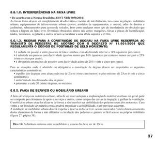 6.6.1.2. INTERFERÊNCIAS NA FAIXA LIVRE
• De acordo com a Norma Brasileira ABNT NBR 9050/2004:
As faixas livres devem ser completamente desobstruídas e isentas de interferências, tais como vegetação, mobiliário
urbano, equipamentos de infra-estrutura urbana (postes, armários de equipamentos, e outros), orlas de árvores e
jardineiras, rebaixamentos para acesso de veículos, bem como qualquer outro tipo de interferência ou obstáculo que
reduza a largura da faixa livre. Eventuais obstáculos aéreos tais como: marquises, faixas e placas de identificação,
toldos, luminosos, vegetação e outros devem se localizar a uma altura superior a 2,10m.
6.6.1.3. REGRAS PARA A CONSTRUÇÃO DE DEGRAU NA FAIXA LIVRE RESERVADA AO
TRÂNSITO DE PEDESTRE DE ACORDO COM O DECRETO N° 11.601/2004 QUE
REGULAMENTA O CÓDIGO DE POSTURAS DE BELO HORIZONTE:
• é vedada em passeio e entre passeios de lotes vizinhos, com declividade inferior a 14% (quatorze por cento);
• é admitida em passeio com declividade igual ou maior que 14% (quatorze por cento) e menor ou igual a 25%
(vinte e cinco por cento);
• é obrigatória em trechos de passeios com declividade acima de 25% (vinte e cinco por cento).
Para as situações onde é admitida ou obrigatória a construção de degrau devem ser respeitadas as seguintes
características construtivas:
• espelho dos degraus com altura máxima de 20cm (vinte centímetros) e piso mínimo de 25cm (vinte e cinco
centímetros);
• uniformidade das dimensões dos degraus;
• patamares a cada 20 (vinte) degraus, no máximo.
6.6.2. FAIXA DE SERVIÇO OU MOBILIÁRIO URBANO
A faixa de serviço ou mobiliário urbano, além de ser reservada para a implantação do mobiliário urbano em geral, pode
ser composta por elementos de apoio a serviços e outros, como tampas das caixas de inspeção e grelhas de ventilação.
O mobiliário urbano deve localizar-se de forma a não interferir na visibilidade dos pedestres nem dos motoristas. Caso
venha a ser instalado de maneira errada poderá prejudicar a acessibilidade, e até provocar acidentes.
A instalação de mobiliário urbano deverá respeitar a reserva da faixa livre, sendo essencial o correto dimensionamento
destes elementos de forma a não dificultar a circulação dos pedestres e garantir o fácil acesso ao próprio mobiliário
(figura 27, página 38).
37
Dica 16: A distância mínima entre o mobiliário e o meio-fio deve ser de 30cm.
cartilha CREA - 96 paginas FINAL.qxd 11/28/06 3:12 PM Page 37
 