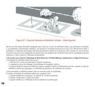 Devem ser observadas dimensões adequadas para a faixa de serviço ou mobiliário urbano, que permitam a instalação
e acessibilidade a determinado mobiliário, sem prejuízo à circulação de pessoas na faixa livre. Deverá haver entre o
mobiliário e a edificação uma largura suficiente que permita o trânsito livre de pessoas. Por exemplo, no caso de bancas
de jornal, estas devem ser implantadas de maneira que seus produtos não interfiram na faixa livre, garantindo uma área
mínima de 1,20m e ideal de 1,50m para deslocamento.
• De acordo com o Decreto Municipal de Belo Horizonte n°11.601/2004 que regulamenta o Código de Posturas:
A instalação de mobiliário urbano no passeio:
1. deixará livre a faixa reservada para o trânsito de pedestre;
2. respeitará as áreas de embarque e desembarque de transporte coletivo;
3. manterá distância mínima de 5,00m da esquina, contados a partir do alinhamento dos lotes, quando se tratar de
mobiliário urbano que prejudique a visibilidade de pedestres e de condutores de veículos;
A faixa destinada a mobiliário urbano, junto ao meio-fio, pode ser ajardinada.
É vedada a instalação de mobiliário urbano nos seguintes casos:
1. quando prejudicial à segurança e ao trânsito de veículo ou pedestre;
2. quando comprometa a estética da cidade;
3. quando interfira na visibilidade de bem tombado ou na arborização
38
cartilha CREA - 96 paginas FINAL.qxd 11/28/06 3:12 PM Page 38
 