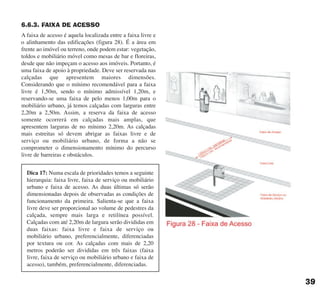 6.6.3. FAIXA DE ACESSO
A faixa de acesso é aquela localizada entre a faixa livre e
o alinhamento das edificações (figura 28). É a área em
frente ao imóvel ou terreno, onde podem estar: vegetação,
toldos e mobiliário móvel como mesas de bar e floreiras,
desde que não impeçam o acesso aos imóveis. Portanto, é
uma faixa de apoio à propriedade. Deve ser reservada nas
calçadas que apresentem maiores dimensões.
Considerando que o mínimo recomendável para a faixa
livre é 1,50m, sendo o mínimo admissível 1,20m, e
reservando-se uma faixa de pelo menos 1,00m para o
mobiliário urbano, já temos calçadas com larguras entre
2,20m a 2,50m. Assim, a reserva da faixa de acesso
somente ocorrerá em calçadas mais amplas, que
apresentem larguras de no mínimo 2,20m. As calçadas
mais estreitas só devem abrigar as faixas livre e de
serviço ou mobiliário urbano, de forma a não se
comprometer o dimensionamento mínimo do percurso
livre de barreiras e obstáculos.
39
Dica 17: Numa escala de prioridades temos a seguinte
hierarquia: faixa livre, faixa de serviço ou mobiliário
urbano e faixa de acesso. As duas últimas só serão
dimensionadas depois de observadas as condições de
funcionamento da primeira. Salienta-se que a faixa
livre deve ser proporcional ao volume de pedestres da
calçada, sempre mais larga e retilínea possível.
Calçadas com até 2,20m de largura serão divididas em
duas faixas: faixa livre e faixa de serviço ou
mobiliário urbano, preferencialmente, diferenciadas
por textura ou cor. As calçadas com mais de 2,20
metros poderão ser divididas em três faixas (faixa
livre, faixa de serviço ou mobiliário urbano e faixa de
acesso), também, preferencialmente, diferenciadas.
cartilha CREA - 96 paginas FINAL.qxd 11/28/06 3:12 PM Page 39
 