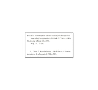 GUIAdeacessibilidadeurbanaedificações:fácilacesso
paratodos/coordenadoraFlaviaP.T.Torres.-Belo
Horizonte:CREA-MG,2006.
96p.:il.;21cm.
1.Título2.Acessibilidade3.Deficiência4.Pessoas
portadorasdeeficiênciaI.CREA-MG.
 