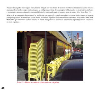 Foto 13 - Mesas e cadeiras obstruindo as calçadas
No caso de calçadas mais largas, estas poderão abrigar, nas suas faixas de acesso, mobiliários temporários como mesas e
cadeiras, observando sempre o atendimento ao código de posturas do município. Infelizmente, os proprietários de bares
e restaurantes abusam, dispondo seu mobiliário de forma desordenada, ocupando parte ou toda a faixa livre (foto 13).
A faixa de acesso pode abrigar também jardineiras ou vegetações, desde que observados os limites estabelecidos no
código de posturas do município. Além destes, devem ser seguidas as recomendações da Norma Brasileira ABNT NBR
9050/2004 que estabelece a altura mínima de 2,10m para galhos de árvores ou semelhantes e proíbe espécies venenosas
ou com espinhos.
40
cartilha CREA - 96 paginas FINAL.qxd 11/28/06 3:12 PM Page 40
 