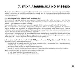 7. FAIXA AJARDINADA NO PASSEIO
As árvores, demais formas de vegetação e faixa ajardinada devem se encontrar na área reservada para o mobiliário
urbano. A necessidade de sinalização com o piso tátil de alerta deve ser estudada caso a caso, considerando o risco
potencial de acidentes.
• De acordo com a Norma Brasileira ABNT NBR 9050/2004:
Os elementos da vegetação tais como ramos pendentes, plantas entouceiradas, galhos de arbustos e de árvores não
devem interferir na faixa de livre circulação, sendo admissível que estes se projetem deixando altura livre de no
mínimo 2,10m para passagem (foto 14, página 42).
Muretas, orlas, grades ou desníveis no entorno da vegetação não devem interferir na faixa livre de circulação.
Nas áreas adjacentes à rota acessível devem ser evitadas plantas dotadas de espinhos, produtoras de substâncias
tóxicas, invasivas com necessidade de manutenção constante, que desprendam muitas folhas, flores, frutos ou
substâncias que tornem o piso escorregadio. A utilização destas espécies pode evitar acidentes, principalmente, com
pessoas idosas ou com deficiência visual (foto 15, página 42).
Recomenda-se o acompanhamento de profissionais habilitados desde a escolha das espécies, evitando-se assim que
sejam selecionadas aquelas inadequadas para as calçadas, como, por exemplo, árvores com grandes raízes que acabam
danificando todo o passeio, prejudicando a acessibilidade (foto 16, página 42).
• De acordo com o Decreto Municipal n° 11.601/2004 que regulamenta o Código de Posturas de Belo Horizonte:
A implantação de faixa ajardinada no passeio é:
• admitida, desde que mantida faixa livre com largura mínima de 1,50m e se compatível com o fluxo de pedestres,
a critério do órgão municipal responsável pelo trânsito;
• obrigatória, quando prevista em projeto urbanístico específico;
• proibida em passeios com elevado fluxo de pedestres, a critério do órgão municipal responsável pelo trânsito.
A faixa ajardinada poderá ser delimitada por elemento de, no máximo:
• 10cm de altura, quando localizada junto ao meio-fio;
• 30cm de altura, quando localizada junto ao alinhamento.
41
cartilha CREA - 96 paginas FINAL.qxd 11/28/06 3:12 PM Page 41
 