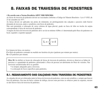 8. FAIXAS DE TRAVESSIA DE PEDESTRES
• De acordo com a Norma Brasileira ABNT NBR 9050/2004:
As faixas de travessia de pedestres devem ser executadas conforme o Código de Trânsito Brasileiro - Lei n° 9.503, de
23 de setembro de 1977.
As faixas devem ser aplicadas nas pistas de rolamento, no prolongamento das calçadas e passeios onde houver
demanda de travessia, junto a semáforos com focos de pedestres.
Não será permitida a colocação de caixa coletora de água pluvial, grade ou boca de lobo no trecho da sarjeta
correspondente à faixa de travessia de pedestres.
A largura da faixa de travessia de pedestres deve ser de no mínimo 4,00m e é determinada pelo fluxo de pedestres no
local, segundo a seguinte equação:
L = largura da faixa, em metros;
F = fluxo de pedestres estimado ou medido nos horários de pico (pedestre por minuto por metro);
K = 25 pedestres por minuto.
8.1. REBAIXAMENTO DAS CALÇADAS PARA TRAVESSIA DE PEDESTRES
As calçadas devem ser rebaixadas junto às faixas de travessia de pedestres, com ou sem semáforo, e sempre que houver
foco de pedestres. Em ruas de baixo volume de tráfego, devem estar previstos os rebaixos junto às esquinas, mesmo
se não houver faixa de travessia de pedestres.
L = > 4
F
K
43
Dica 18: Ao definir os locais de colocação de faixas de travessia de pedestres, devem-se observar as linhas de
percurso e a quantidade de pedestres, priorizando o fluxo de pessoas em detrimento do fluxo de veículos. Nas
travessias semaforizadas deve-se garantir:
• os tempos adequados para a travessia;
• a colocação de focos específicos para pedestres.
cartilha CREA - 96 paginas FINAL.qxd 11/28/06 3:12 PM Page 43
 