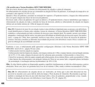 • De acordo com a Norma Brasileira ABNT NBR 9050/2004:
Não deve haver desnível entre o término do rebaixamento da calçada e a pista de rolamento.
Os rebaixamentos de calçadas devem ser construídos na direção do fluxo de pedestres. A inclinação da rampa deve ser
constante e não superior a 8,33% (1:12).
Quando o fluxo de pedestres calculado ou estimado for superior a 25 pedestres/min/m, a largura dos rebaixamentos
deve ser igual à largura das faixas de travessia de pedestres.
Em locais onde o fluxo de pedestres for igual ou inferior a 25 pedestres/min/m e houver interferência que impeça o
rebaixamento da calçada em toda a extensão da faixa de travessia, admite-se rebaixamento da calçada em largura
inferior até um limite mínimo de 1,20m de largura de rampa.
Conforme o caso, o rebaixamento pode apresentar configurações diferentes (vide Norma Brasileira ABNT NBR
9050/2004 -item 6.10.11 - página 56) tais como:
• rebaixamento total da calçada na esquina;
• rebaixamento total da largura da calçada, com largura mínima de 1,50m e rampas laterais com inclinação máxima
de 8,33% (1:12), onde a largura do passeio não for suficiente para acomodar o rebaixamento e a faixa livre;
• faixa livre no passeio, além do espaço ocupado pelo rebaixamento, de no mínimo 80cm, sendo recomendável 1,20m;
• abas laterais dos rebaixamentos com projeção mínima de 50cm no seu menor lado, compondo planos inclinados
de acomodação. A inclinação máxima recomendada é de 10% (1:10).
Obs.: As abas laterais podem ser dispensadas quando a superfície imediatamente ao lado dos rebaixamentos contiver
obstáculos. Neste caso, deve ser garantida faixa livre de no mínimo 1,20m, sendo o mínimo recomendável 1,50m.
44
Dica 19: O desnível do meio fio em relação à pista é uma referência importante para as pessoas com deficiência
visual identificarem os limites entre calçadas e pistas de rolamento. A Norma Brasileira ABNT NBR 9050/2004
estabelece o rebaixamento em toda a extensão da travessia como situação ideal. No entanto, mesmo com rampas
adequadas e sinalização tátil de alerta, isto pode gerar dificuldade na identificação da travessia segura. Em muitos
casos, a rampa de 1,50m, bem construída, mostra-se mais eficaz, mesmo em faixas de travessia de pedestres
extensas. Esta dica considera as diferentes necessidades de pessoas com deficiência visual e física e usuários em
geral na obtenção da acessibilidade universal.
Dica 20: Os rebaixamentos de calçadas devem ser sinalizados, de forma que o piso tátil direcional da rota
acessível se encontre com o piso tátil de alerta da rampa a 50cm da pista de rolamento. Recomenda-se que haja
também a instalação de faixa de piso tátil direcional sobre a faixa de pedestres, perpendicular a esta, visando
melhor orientação das pessoas com deficiência visual (figuras 29 e 30 - página 45).
cartilha CREA - 96 paginas FINAL.qxd 11/28/06 3:12 PM Page 44
 