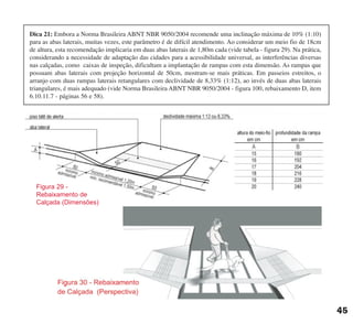 Figura 29 -
Rebaixamento de
Calçada (Dimensões)
45
Dica 21: Embora a Norma Brasileira ABNT NBR 9050/2004 recomende uma inclinação máxima de 10% (1:10)
para as abas laterais, muitas vezes, este parâmetro é de difícil atendimento. Ao considerar um meio fio de 18cm
de altura, esta recomendação implicaria em duas abas laterais de 1,80m cada (vide tabela - figura 29). Na prática,
considerando a necessidade de adaptação das cidades para a acessibilidade universal, as interferências diversas
nas calçadas, como caixas de inspeção, dificultam a implantação de rampas com esta dimensão. As rampas que
possuam abas laterais com projeção horizontal de 50cm, mostram-se mais práticas. Em passeios estreitos, o
arranjo com duas rampas laterais retangulares com declividade de 8,33% (1:12), ao invés de duas abas laterais
triangulares, é mais adequado (vide Norma Brasileira ABNT NBR 9050/2004 - figura 100, rebaixamento D, item
6.10.11.7 - páginas 56 e 58).
cartilha CREA - 96 paginas FINAL.qxd 11/28/06 3:12 PM Page 45
 