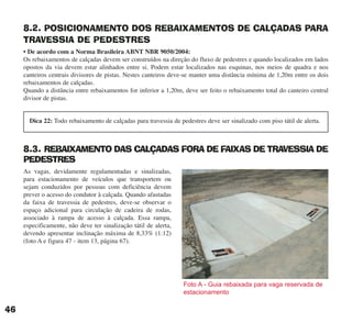 8.2. POSICIONAMENTO DOS REBAIXAMENTOS DE CALÇADAS PARA
TRAVESSIA DE PEDESTRES
• De acordo com a Norma Brasileira ABNT NBR 9050/2004:
Os rebaixamentos de calçadas devem ser construídos na direção do fluxo de pedestres e quando localizados em lados
opostos da via devem estar alinhados entre si. Podem estar localizados nas esquinas, nos meios de quadra e nos
canteiros centrais divisores de pistas. Nestes canteiros deve-se manter uma distância mínima de 1,20m entre os dois
rebaixamentos de calçadas.
Quando a distância entre rebaixamentos for inferior a 1,20m, deve ser feito o rebaixamento total do canteiro central
divisor de pistas.
8.3. REBAIXAMENTO DAS CALÇADAS FORA DE FAIXAS DE TRAVESSIA DE
PEDESTRES
As vagas, devidamente regulamentadas e sinalizadas,
para estacionamento de veículos que transportem ou
sejam conduzidos por pessoas com deficiência devem
prever o acesso do condutor à calçada. Quando afastadas
da faixa de travessia de pedestres, deve-se observar o
espaço adicional para circulação de cadeira de rodas,
associado à rampa de acesso à calçada. Essa rampa,
especificamente, não deve ter sinalização tátil de alerta,
devendo apresentar inclinação máxima de 8,33% (1:12)
(foto A e figura 47 - item 13, página 67).
46
Dica 22: Todo rebaixamento de calçadas para travessia de pedestres deve ser sinalizado com piso tátil de alerta.
Foto A - Guia rebaixada para vaga reservada de
estacionamento
cartilha CREA - 96 paginas FINAL.qxd 11/28/06 3:12 PM Page 46
 