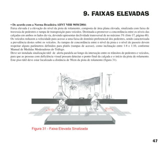 9. FAIXAS ELEVADAS
• De acordo com a Norma Brasileira ABNT NBR 9050/2004:
Faixa elevada é a elevação do nível da pista de rolamento, composta de área plana elevada, sinalizada com faixa de
travessia de pedestres e rampa de transposição para veículos. Destinada a promover a concordância entre os níveis das
calçadas em ambos os lados da via, devendo apresentar declividade transversal de no máximo 3% (foto 17, página 48).
Os veículos reduzem a velocidade para acesso a uma faixa de domínio preferencial dos pedestres, sendo caracterizada
a prevalência destes sobre os veículos. As rampas de concordância entre o nível da pista e o nível do passeio devem
respeitar alguns parâmetros definidos para platôs (rampas de acesso), como inclinação entre 1:8 e 1:10, conforme
Manual de Medidas Moderadoras do Tráfego.
Deve ser instalada sinalização tátil de alerta paralela ao longo da interseção entre os trânsitos de pedestres e veículos,
para que as pessoas com deficiência visual possam detectar o ponto final da calçada e o início da pista de rolamento.
Este piso tátil deve estar localizado a distância de 50cm da pista de rolamento (figura 31).
47
cartilha CREA - 96 paginas FINAL.qxd 11/28/06 3:12 PM Page 47
 