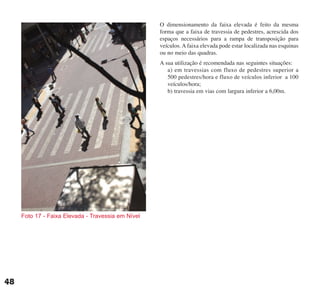 O dimensionamento da faixa elevada é feito da mesma
forma que a faixa de travessia de pedestres, acrescida dos
espaços necessários para a rampa de transposição para
veículos. A faixa elevada pode estar localizada nas esquinas
ou no meio das quadras.
A sua utilização é recomendada nas seguintes situações:
a) em travessias com fluxo de pedestres superior a
500 pedestres/hora e fluxo de veículos inferior a 100
veículos/hora;
b) travessia em vias com largura inferior a 6,00m.
Foto 17 - Faixa Elevada - Travessia em Nível
48
cartilha CREA - 96 paginas FINAL.qxd 11/28/06 3:12 PM Page 48
 