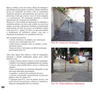 Bancas, orelhões, caixas de correios, abrigos de embarque e
desembarque de passageiros, semáforos, cabines telefônicas
devem ser sinalizados de forma a não se constituírem
obstáculos perigosos, principalmente, para pessoas com
deficiência visual que correm o risco de serem atingidas
e se machucarem. Tal sinalização permitirá a correta
identificação dos elementos de mobiliário.
Observa-se a necessidade da organização ao implantar o
mobiliário urbano; este deve estar contido em uma faixa
própria, reservada, separada da circulação, já denominada
anteriormente de faixa de serviço ou mobiliário urbano
(vide item 6.6.2 - página 37). Deve ser previsto também
o alinhamento do mobiliário urbano, visto que, a
disposição desordenada cria verdadeiras barreiras.
São exemplos de barreiras:
• cabines telefônicas ou orelhões sem sinalização;
• lixeiras sem sinalização (foto 18);
• toldos baixos avançados sobre as calçadas e outros
obstáculos aéreos;
• barras de ferro e balizadores de difícil localização
pela bengala (foto 19).
Além disso alguns itens relativos a falta de manutenção,
reposição e atitudes inadequadas podem gerar outras
barreiras como:
• esgoto e bueiros abertos, buracos e pisos quebrados;
• entulhos e lixo dispostos inadequadamente nas calçadas;
• cartazes, placas publicitárias, mesas e cadeiras nas
calçadas;
• obras sem proteção ou isolamento adequados ou que
não sejam detectadas pela bengala;
• caçambas e materiais de construção diversos;
• veículos estacionados irregularmente em passeios
públicos (foto 20, página 51);
• vegetação agressiva, vasos de plantas, árvores com
ramos baixos sem proteção, canteiros e jardineiras
dispostos inadequadamente nas calçadas; Foto 19 - Postes Metálicos e Balizadores
Foto 18 - Lixeira sem Sinalização
50
cartilha CREA - 96 paginas FINAL.qxd 11/28/06 3:12 PM Page 50
 