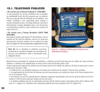 10.1. TELEFONES PÚBLICOS
• De acordo com o Decreto Federal n° 5.296/2004:
A concessionária do serviço telefônico fixo comutado,
na modalidade local, deverá assegurar que, no mínimo,
dois por cento do total de telefones de uso público, sem
cabine (orelhões), com capacidade para originar e
receber chamadas locais e de longa distância, nacional e
internacional, estejam adaptados para o uso de pessoas
com deficiência auditiva e para usuários de cadeiras de
rodas (foto 21).
• De acordo com a Norma Brasileira ABNT NBR
9050/2004:
Em espaços externos, pelo menos 5% dos telefones, com no
mínimo um do total de telefones, devem ser acessíveis
para pessoas de baixa estatura ou em cadeira de rodas
(foto 22, página 53), além de apresentar amplificador de sinal.
Quando houver instalação de conjuntos de telefones, o telefone acessível para pessoas em cadeira de rodas ou baixa
estatura e o telefone com amplificador de sinais devem estar localizados junto a eles.
A parte operacional superior do telefone acessível para pessoas em cadeira de rodas ou de baixa estatura deve estar à
altura de no máximo 1,20m.
• o telefone deve ser instalado suspenso, com altura livre inferior de no mínimo 73cm do piso acabado;
• o comprimento do fio do fone do telefone acessível para pessoas em cadeira de rodas ou de baixa estatura deve
ser de no mínimo 75cm;
• nos telefones acessíveis, quando houver anteparos superiores de proteção, estes devem possuir altura livre de no
mínimo 2,10m do piso, para que ofereça acesso universal;
• os telefones públicos devem ser sinalizados com piso tátil de alerta ao redor, com largura entre 25cm e 60cm (vide
item 4.1.1, página 15). Telefones não sinalizados poderão provocar acidentes (foto 23, página 53).
Foto 21 - Telefone Público para Pessoa com
Deficiência Auditiva
52
Dica 24: Ao se distribuir os telefones acessíveis
recomenda-se consultar entidades ou associações de
pessoas com deficiência sobre a localização mais
adequada destes.
cartilha CREA - 96 paginas FINAL.qxd 11/28/06 3:12 PM Page 52
 