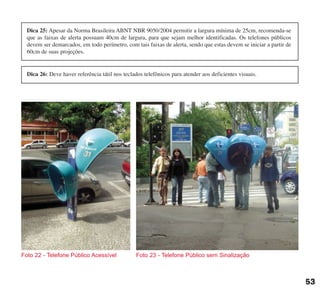 Foto 22 - Telefone Público Acessível Foto 23 - Telefone Público sem Sinalização
53
Dica 25: Apesar da Norma Brasileira ABNT NBR 9050/2004 permitir a largura mínima de 25cm, recomenda-se
que as faixas de alerta possuam 40cm de largura, para que sejam melhor identificadas. Os telefones públicos
devem ser demarcados, em todo perímetro, com tais faixas de alerta, sendo que estas devem se iniciar a partir de
60cm de suas projeções.
Dica 26: Deve haver referência tátil nos teclados telefônicos para atender aos deficientes visuais.
cartilha CREA - 96 paginas FINAL.qxd 11/28/06 3:12 PM Page 53
 