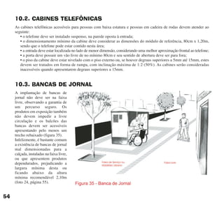 10.2. CABINES TELEFÔNICAS
As cabines telefônicas acessíveis para pessoas com baixa estatura e pessoas em cadeira de rodas devem atender ao
seguinte:
• o telefone deve ser instalado suspenso, na parede oposta à entrada;
• o dimensionamento mínimo da cabine deve considerar as dimensões do módulo de referência, 80cm x 1,20m,
sendo que o telefone pode estar contido nesta área;
• a entrada deve estar localizada no lado de menor dimensão, considerando uma melhor aproximação frontal ao telefone;
• a porta deve possuir um vão livre de no mínimo 80cm e seu sentido de abertura deve ser para fora;
• o piso da cabine deve estar nivelado com o piso externo ou, se houver degraus superiores a 5mm até 15mm, estes
devem ser tratados em forma de rampa, com inclinação máxima de 1:2 (50%). As cabines serão consideradas
inacessíveis quando apresentarem degraus superiores a 15mm.
10.3. BANCAS DE JORNAL
A implantação de bancas de
jornal não deve ser na faixa
livre, observando a garantia de
um percurso seguro. Os
produtos em exposição também
não devem impedir a livre
circulação e os balcões das
bancas devem ser acessíveis
apresentando pelo menos um
trecho rebaixado (figura 35).
Infelizmente, é bastante comum
a existência de bancas de jornal
mal dimensionadas para a
calçada, instaladas na faixa livre,
ou que apresentem produtos
dependurados, prejudicando a
largura mínima desta ou
ficando abaixo da altura
mínima recomendável 2,10m
(foto 24, página 55).
54
cartilha CREA - 96 paginas FINAL.qxd 11/28/06 3:12 PM Page 54
 