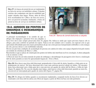 10.4. ABRIGOS EM PONTOS DE
EMBARQUE E DESEMBARQUE
DE PASSAGEIROS
A principal recomendação é no sentido de que os
abrigos não impeçam o percurso livre nas calçadas: a
faixa livre deve estar sempre preservada (foto 25, página 56). Indica-se ainda que sejam previstos bancos sob os
abrigos, para mais conforto no período de espera. Trata-se de um cuidado com o usuário, em especial com os que
apresentam dificuldade para uma maior permanência de pé, tais como pessoas transportando embrulhos e com crianças
de colo, pessoas idosas e com mobilidade reduzida.
Devem ser previstas condições de acomodação de pessoas em cadeira de rodas com espaço disponível de pelo menos
um módulo de referência de 80cm x 1,20m.
Recomenda-se que as placas de sinalização dos pontos de ônibus não interfiram na livre circulação. A altura adequada
é de no mínimo 2,10m.
A 50cm do meio fio em toda extensão do ponto de embarque e desembarque de passageiros deve haver a sinalização
tátil de alerta paralela ao meio fio apresentando largura de 25cm a 60cm.
Foto 24 - Banca de Jornal obstruindo a calçada
55
Dica 28: Deve haver uma faixa tátil direcional, perpendicular à faixa tátil de alerta, ligando-a a linha guia ou ao
alinhamento do imóvel. Tal faixa direcional deve estar mais próxima possível abrigo de ônibus. No encontro
desta faixa direcional com a linha guia deve estar previsto um quadro de alerta tátil de 60cm a 1,00m de lado
(figura 36, página 56). No caso de calçadas mais largas, onde houver a faixa tátil direcional, paralela ao meio-fio,
esta deverá ser interceptada pelo quadro de alerta tátil (figura 37, página 56).
Dica 27: As bancas de jornal devem ser implantadas
na faixa de serviço ou mobiliário urbano. Calçadas
estreitas não comportam este tipo de mobiliário que
requer calçadas mais largas. Nestas, além da faixa
livre recomendável de 1,50m e da faixa de acesso,
deve ser possível acomodar, totalmente, a banca de
jornal na faixa de serviço ou mobiliário urbano.
Dica 29: Os abrigos de ônibus quando se encontrarem implantados, ocupando trecho da faixa livre devem ser
sinalizados com faixa tátil de alerta com 40cm de largura a partir de 60cm da base em todo perímetro.
cartilha CREA - 96 paginas FINAL.qxd 11/28/06 3:12 PM Page 55
 