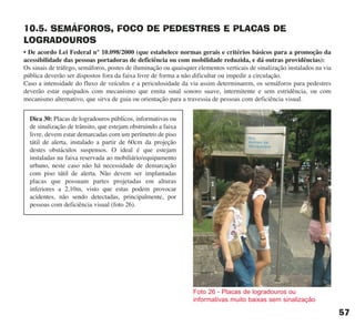 10.5. SEMÁFOROS, FOCO DE PEDESTRES E PLACAS DE
LOGRADOUROS
• De acordo Lei Federal n° 10.098/2000 (que estabelece normas gerais e critérios básicos para a promoção da
acessibilidade das pessoas portadoras de deficiência ou com mobilidade reduzida, e dá outras providências):
Os sinais de tráfego, semáforos, postes de iluminação ou quaisquer elementos verticais de sinalização instalados na via
pública deverão ser dispostos fora da faixa livre de forma a não dificultar ou impedir a circulação.
Caso a intensidade do fluxo de veículos e a periculosidade da via assim determinarem, os semáforos para pedestres
deverão estar equipados com mecanismo que emita sinal sonoro suave, intermitente e sem estridência, ou com
mecanismo alternativo, que sirva de guia ou orientação para a travessia de pessoas com deficiência visual.
57
Dica 30: Placas de logradouros públicos, informativas ou
de sinalização de trânsito, que estejam obstruindo a faixa
livre, devem estar demarcadas com um perímetro de piso
tátil de alerta, instalado a partir de 60cm da projeção
destes obstáculos suspensos. O ideal é que estejam
instaladas na faixa reservada ao mobiliário/equipamento
urbano, neste caso não há necessidade de demarcação
com piso tátil de alerta. Não devem ser implantadas
placas que possuam partes projetadas em alturas
inferiores a 2,10m, visto que estas podem provocar
acidentes, não sendo detectadas, principalmente, por
pessoas com deficiência visual (foto 26).
Foto 26 - Placas de logradouros ou
informativas muito baixas sem sinalização
cartilha CREA - 96 paginas FINAL.qxd 11/28/06 3:12 PM Page 57
 