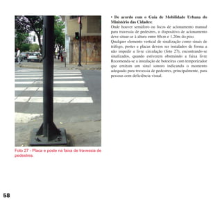 58
• De acordo com o Guia de Mobilidade Urbana do
Ministério das Cidades:
Onde houver semáforo ou focos de acionamento manual
para travessia de pedestres, o dispositivo de acionamento
deve situar-se à altura entre 80cm e 1,20m do piso.
Qualquer elemento vertical de sinalização como sinais de
tráfego, postes e placas devem ser instalados de forma a
não impedir a livre circulação (foto 27), encontrando-se
sinalizados, quando estiverem obstruindo a faixa livre
Recomenda-se a instalação de botoeiras com temporizador
que emitam um sinal sonoro indicando o momento
adequado para travessia de pedestres, principalmente, para
pessoas com deficiência visual.
Foto 27 - Placa e poste na faixa de travessia de
pedestres.
cartilha CREA - 96 paginas FINAL.qxd 11/28/06 3:12 PM Page 58
 