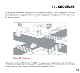 11. ESQUINAS
As esquinas são, normalmente, pontos de grande concentração de pedestres, e devem se caracterizar como áreas
desobstruídas de barreiras, de modo a facilitar o deslocamento e a permanência de pessoas. Além disso, não devem
possuir interferências de mobiliários urbanos inadequados que dificultem a visibilidade tanto dos motoristas quanto
dos pedestres (figura 38).
• De acordo com o Decreto Municipal n° 11.601/2004 que regulamenta o Código de Posturas de Belo Horizonte:
A instalação de mobiliário urbano que prejudique a visibilidade de pedestres e de condutores de veículos manterá
distância mínima de 5,00m da esquina, contados a partir do alinhamento dos lotes.
59
cartilha CREA - 96 paginas FINAL.qxd 11/28/06 3:12 PM Page 59
 