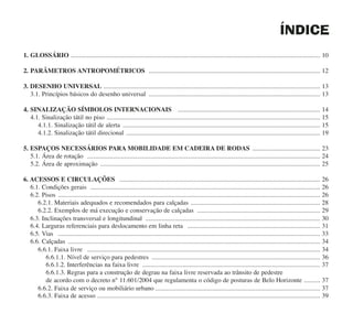 ÍNDICE
1. GLOSSÁRIO .......................................................................................................................................................... 10
2. PARÂMETROS ANTROPOMÉTRICOS .......................................................................................................... 12
3. DESENHO UNIVERSAL ...................................................................................................................................... 13
3.1. Princípios básicos do desenho universal .......................................................................................................... 13
4. SINALIZAÇÃO SÍMBOLOS INTERNACIONAIS ........................................................................................ 14
4.1. Sinalização tátil no piso .................................................................................................................................... 15
4.1.1. Sinalização tátil de alerta .......................................................................................................................... 15
4.1.2. Sinalização tátil direcional ........................................................................................................................ 19
5. ESPAÇOS NECESSÁRIOS PARA MOBILIDADE EM CADEIRA DE RODAS .......................................... 23
5.1. Área de rotação ................................................................................................................................................ 24
5.2. Área de aproximação ........................................................................................................................................ 25
6. ACESSOS E CIRCULAÇÕES ............................................................................................................................ 26
6.1. Condições gerais .............................................................................................................................................. 26
6.2. Pisos .................................................................................................................................................................. 26
6.2.1. Materiais adequados e recomendados para calçadas ................................................................................ 28
6.2.2. Exemplos de má execução e conservação de calçadas ............................................................................ 29
6.3. Inclinações transversal e longitundinal ............................................................................................................ 30
6.4. Larguras referenciais para deslocamento em linha reta .................................................................................. 31
6.5. Vias .................................................................................................................................................................. 33
6.6. Calçadas ............................................................................................................................................................ 34
6.6.1. Faixa livre ................................................................................................................................................ 34
6.6.1.1. Nível de serviço para pedestres ........................................................................................................ 36
6.6.1.2. Interferências na faixa livre .............................................................................................................. 37
6.6.1.3. Regras para a construção de degrau na faixa livre reservada ao trânsito de pedestre
de acordo com o decreto n° 11.601/2004 que regulamenta o código de posturas de Belo Horizonte .......... 37
6.6.2. Faixa de serviço ou mobiliário urbano ...................................................................................................... 37
6.6.3. Faixa de acesso .......................................................................................................................................... 39
cartilha CREA - 96 paginas FINAL.qxd 11/28/06 3:12 PM Page 6
 