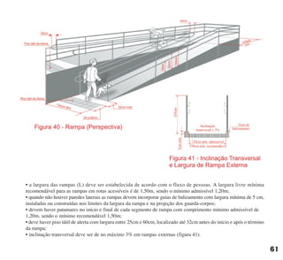 • a largura das rampas (L) deve ser estabelecida de acordo com o fluxo de pessoas. A largura livre mínima
recomendável para as rampas em rotas acessíveis é de 1,50m, sendo o mínimo admissível 1,20m;
• quando não houver paredes laterais as rampas devem incorporar guias de balizamento com largura mínima de 5 cm,
instaladas ou construídas nos limites da largura da rampa e na projeção dos guarda-corpos;
• devem haver patamares no início e final de cada segmento de rampa com comprimento mínimo admissível de
1,20m, sendo o mínimo recomendável 1,50m;
• deve haver piso tátil de alerta com largura entre 25cm e 60cm, localizado até 32cm antes do início e após o término
da rampa;
• inclinação transversal deve ser de no máximo 3% em rampas externas (figura 41).
61
cartilha CREA - 96 paginas FINAL.qxd 11/28/06 3:12 PM Page 61
 