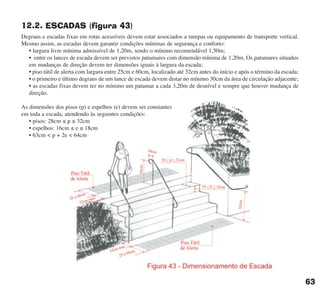 12.2. ESCADAS (figura 43)
Degraus e escadas fixas em rotas acessíveis devem estar associados a rampas ou equipamento de transporte vertical.
Mesmo assim, as escadas devem garantir condições mínimas de segurança e conforto:
• largura livre mínima admissível de 1,20m, sendo o mínimo recomendável 1,50m;
• entre os lances de escada devem ser previstos patamares com dimensão mínima de 1,20m. Os patamares situados
em mudanças de direção devem ter dimensões iguais à largura da escada;
• piso tátil de alerta com largura entre 25cm e 60cm, localizado até 32cm antes do início e após o término da escada;
• o primeiro e último degraus de um lance de escada devem distar no mínimo 30cm da área de circulação adjacente;
• as escadas fixas devem ter no mínimo um patamar a cada 3,20m de desnível e sempre que houver mudança de
direção.
As dimensões dos pisos (p) e espelhos (e) devem ser constantes
em toda a escada, atendendo às seguintes condições:
• pisos: 28cm ≤ p ≤ 32cm
• espelhos: 16cm ≤ e ≤ 18cm
• 63cm < p + 2e < 64cm
63
cartilha CREA - 96 paginas FINAL.qxd 11/28/06 3:12 PM Page 63
 