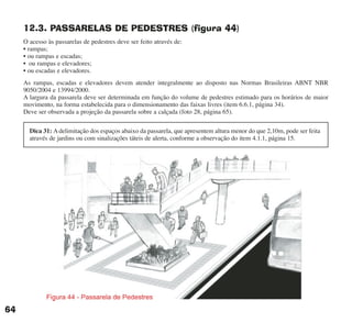 12.3. PASSARELAS DE PEDESTRES (figura 44)
O acesso às passarelas de pedestres deve ser feito através de:
• rampas;
• ou rampas e escadas;
• ou rampas e elevadores;
• ou escadas e elevadores.
As rampas, escadas e elevadores devem atender integralmente ao disposto nas Normas Brasileiras ABNT NBR
9050/2004 e 13994/2000.
A largura da passarela deve ser determinada em função do volume de pedestres estimado para os horários de maior
movimento, na forma estabelecida para o dimensionamento das faixas livres (item 6.6.1, página 34).
Deve ser observada a projeção da passarela sobre a calçada (foto 28, página 65).
64
Dica 31: A delimitação dos espaços abaixo da passarela, que apresentem altura menor do que 2,10m, pode ser feita
através de jardins ou com sinalizações táteis de alerta, conforme a observação do item 4.1.1, página 15.
cartilha CREA - 96 paginas FINAL.qxd 11/28/06 3:12 PM Page 64
 