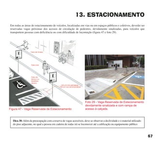 67
13. ESTACIONAMENTO
Em todas as áreas de estacionamento de veículos, localizadas em vias ou em espaços públicos e coletivos, deverão ser
reservadas vagas próximas dos acessos de circulação de pedestres, devidamente sinalizadas, para veículos que
transportem pessoas com deficiência ou com dificuldade de locomoção (figura 47 e foto 29).
Dica 30:Além da preocupação com a reserva de vagas acessíveis, deve-se observar a declividade e o material utilizado
do piso adjacente, no qual a pessoa em cadeira de rodas irá se locomover até a edificação ou equipamento público
Foto 29 - Vaga Reservada de Estacionamento
devidamente sinalizada e com rampa de
acesso à calçada.
cartilha CREA - 96 paginas FINAL.qxd 11/28/06 3:13 PM Page 67
 
