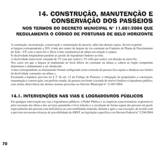 14. CONSTRUÇÃO, MANUTENÇÃO E
CONSERVAÇÃO DOS PASSEIOS
NOS TERMOS DO DECRETO MUNICIPAL N° 11.601/2004 QUE
REGULAMENTA O CÓDIGO DE POSTURAS DE BELO HORIZONTE
A construção, reconstrução, conservação e manutenção do passeio, além das demais regras, devem respeitar:
a) largura correspondente a 20% (vinte por cento) da largura da via constante no Cadastro de Planta de Parcelamento
do Solo - CP, com o meio-fio a 20cm (vinte centímetros) de altura em relação à sarjeta;
b) declividade longitudinal paralela ao greide do logradouro lindeiro ao lote;
c) declividade transversal variando de 1% (um por cento) a 3% (três por cento), em direção ao meio-fio.
Nos casos em que a largura já implantada no local diferir do constante na alínea a, caberá ao órgão competente
determinar o alinhamento a ser obedecido.
A área correspondente ao afastamento frontal configurada como extensão do passeio fica sujeita a obedecer aos limites
de declividade constantes na alínea c.
Excetuada a hipótese prevista no § 2º do art. 12 do Código de Posturas, é obrigação do proprietário a construção,
manutenção e conservação, em perfeito estado, de passeio em frente à testada do imóvel lindeiro a logradouro público,
com estrita observância das demais normas prescritas no Decreto Municipal n° 11.601/2004.
14.1. INTERVENÇÕES NAS VIAS E LOGRADOUROS PÚBLICOS
Em qualquer intervenção nas vias e logradouros públicos, o Poder Público e as empresas concessionárias responsáveis
pela execução das obras e dos serviços garantirão o livre trânsito e a circulação de forma segura das pessoas em geral,
especialmente das pessoas com deficiência ou com mobilidade reduzida, durante e após a sua execução, de acordo com
o previsto em normas técnicas de acessibilidade da ABNT, na legislação específica e no Decreto Federal n° 5.296/2004
70
cartilha CREA - 96 paginas FINAL.qxd 11/28/06 3:13 PM Page 70
 