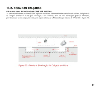 14.2. OBRA NAS CALÇADAS
• De acordo com a Norma Brasileira ABNT NBR 9050/2004:
As obras eventualmente existentes sobre o passeio devem ser convenientemente sinalizadas e isoladas, assegurando-
se a largura mínima de 1,20m para circulação. Caso contrário, deve ser feito desvio pela pista de rolamento,
providenciando-se uma rampa provisória, com largura mínima de 1,00m e inclinação máxima de 10% (1:10) - (figura 50).
71
cartilha CREA - 96 paginas FINAL.qxd 11/28/06 3:13 PM Page 71
 