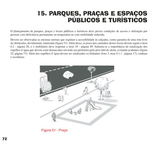 15. PARQUES, PRAÇAS E ESPAÇOS
PÚBLICOS E TURÍSTICOS
O planejamento de parques, praças e locais públicos e turísticos deve prever condições de acesso e utilização por
pessoas com deficiência permanente ou temporária ou com mobilidade reduzida.
Devem ser observadas as mesmas normas que regulam a acessibilidade às calçadas, como garantia de uma rota livre
de obstáculos, devidamente sinalizada (figura 51). Além disso, os pisos dos caminhos destes locais devem seguir o item
6.2 - página 26, e o mobiliário deve respeitar o item 10 - página 49. Salienta-se a importância da sinalização dos
espelhos d´água que devem estar demarcados em todo seu perímetro pelo piso tátil de alerta, evitando acidentes (figura
52, página 73). Além dos espelhos d' água devem ser sinalizados os hidrantes (foto 3, item 4.1.1 - página 17), estátuas
e esculturas.
72
cartilha CREA - 96 paginas FINAL.qxd 11/28/06 3:13 PM Page 72
 