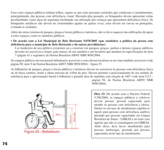 Caso estes espaços públicos tenham trilhas, sugere-se que estas possuam corrimãos que conduzam o caminhamento,
principalmente, das pessoas com deficiência visual. Havendo play-grounds, os brinquedos devem apresentar certas
peculiaridades como alças de segurança facilitando sua utilização por crianças que apresentem deficiência física. Os
brinquedos metálicos não devem ter extremidades agudas ou quinas vivas, estas devem ser curvas ou protegidas,
evitando-se acidentes.
Além das áreas externas de parques, praças e locais públicos e turísticos, não se deve esquecer das edificações de apoio
a estes espaços, como os sanitários públicos.
• De acordo com a Lei Municipal de Belo Horizonte 9.078/2005 (que estabelece a política da pessoa com
deficiência para o município de Belo Horizonte e dá outras providências):
• os banheiros de uso público existentes ou a construir em parques, praças, jardins e demais espaços públicos
deverão ser acessíveis e dispor, pelo menos, de um sanitário e um lavatório que atendam às especificações do item
7 (página 41 e seguintes) da Norma Brasileira ABNT NBR 9050/2004.
Os espaços públicos devem possuir bebedouros acessíveis e estes devem localizar-se em rotas também acessíveis (vide
página 90, item 9 da Norma Brasileira ABNT NBR 9050/2004) - figura 53.
As bilheterias de parques, praças e locais públicos e turísticos devem ser acessíveis às pessoas com deficiência física
ou de baixa estatura, tendo a altura máxima de 1,05m do piso. Devem permitir o posicionamento de um módulo de
referência para a aproximação lateral à bilheteria e garantir área de manobra com rotação de 180° (vide item 9.5.5 -
página 94, da Norma Brasileira ABNT NBR
9050/2004).
74
Dica 33: De acordo com o Decreto Federal
5.296/2004, os espaços públicos e coletivos
devem possuir pessoal capacitado para
atender às pessoas com deficiência e idosas.
Dentre os serviços de atendimento engloba-se
aquele para pessoas com deficiência auditiva
prestado por pessoas capacitadas em Língua
Brasileira de Sinais - LIBRAS e no trato com
aquelas que não se comuniquem em LIBRAS.
Além disso, deve haver atendimento para
pessoas surdocegas, prestado por pessoas
capacitadas neste tipo de atendimento.
cartilha CREA - 96 paginas FINAL.qxd 11/28/06 3:13 PM Page 74
 