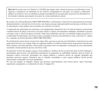 De acordo com a Norma Brasileira ABNT NBR 9050/2004, as informações visuais devem seguir premissas de textura,
dimensionamento e contraste de cor dos textos e das figuras para que sejam perceptíveis por pessoas com baixa visão.
As informações visuais podem estar associadas aos caracteres em relevo.
A sinalização das informações dos itinerários e dos equipamentos disponíveis deve ser feita da maneira convencional,
e também através de placas com textos com letras maiores e figuras com dimensões ampliadas, atendendo às pessoas
com baixa visão, e através de placas em braile. Outro fator importante, que deve ser atendido sempre que possível, é
a viabilização de informações sob a forma sonora, orientando as pessoas com deficiência visual. (vide item 5.5 - página
22 e seguintes, da Norma Brasileira ABNT NBR 9050/2004).
Na entrada destes locais devem ser previstos mapas táteis, para que as pessoas com deficiência visual possam ter uma
noção geral do local a ser visitado. Pode ser explorado também o sentido do olfato através de percursos marcados por
flores e plantas com fortes perfumes. Outro artifício que pode e deve ser explorado é a utilização de cores contrastantes
auxiliando o deslocamento de pessoas com baixa visão.
No perímetro externo dos parques, praças e locais públicos e turísticos devem ser previstas áreas de fácil embarque e
desembarque para pessoas com deficiência permanente ou temporária ou mobilidade reduzida, além de pontos de
transporte coletivo acessíveis, interligados aos espaços públicos e coletivos através de calçadas adequadas que
permitam percursos seguros. Salienta-se que as calçadas circundantes a estes espaços públicos devem possuir
rebaixamentos sinalizados nos locais apropriados.
No caso dos parques ou daqueles espaços que possuam estacionamento, estes devem prever vagas reservadas,
respeitando as proporções e as dimensões do item 13 (página 67).
75
Dica 34: De acordo com a Lei Federal 11.126/2005 (que dispõe sobre o direito da pessoa com deficiência visual
ingressar e permanecer em ambientes de uso coletivo acompanhado de cão-guia), nos espaços e edificações
públicos ou coletivos, deve ser admitida a entrada e permanência de cão-guia junto de pessoa com deficiência ou
de treinador mediante apresentação da carteira de vacina atualizada do animal.
cartilha CREA - 96 paginas FINAL.qxd 11/28/06 3:13 PM Page 75
 