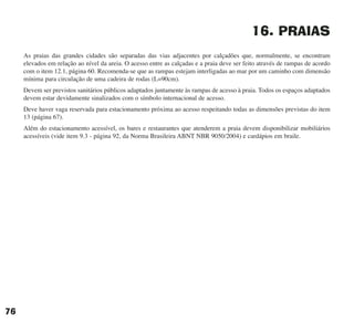 16. PRAIAS
As praias das grandes cidades são separadas das vias adjacentes por calçadões que, normalmente, se encontram
elevados em relação ao nível da areia. O acesso entre as calçadas e a praia deve ser feito através de rampas de acordo
com o item 12.1, página 60. Recomenda-se que as rampas estejam interligadas ao mar por um caminho com dimensão
mínima para circulação de uma cadeira de rodas (L=90cm).
Devem ser previstos sanitários públicos adaptados juntamente às rampas de acesso à praia. Todos os espaços adaptados
devem estar devidamente sinalizados com o símbolo internacional de acesso.
Deve haver vaga reservada para estacionamento próxima ao acesso respeitando todas as dimensões previstas do item
13 (página 67).
Além do estacionamento acessível, os bares e restaurantes que atenderem a praia devem disponibilizar mobiliários
acessíveis (vide item 9.3 - página 92, da Norma Brasileira ABNT NBR 9050/2004) e cardápios em braile.
76
cartilha CREA - 96 paginas FINAL.qxd 11/28/06 3:13 PM Page 76
 