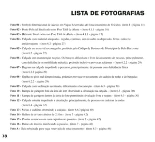 LISTA DE FOTOGRAFIAS
Foto 01 - Símbolo Internacional de Acesso em Vagas Reservadas de Estacionamento de Veículos (item 4 - página 14)
Foto 02 - Posto Policial Sinalizado com Piso Tátil de Alerta - (item 4.1.1 - página 16)
Foto 03 - Hidrante Sinalizado com Piso Tátil de Alerta - (item 4.1.1 - página 17)
Foto 04 - Calçada com material adequado - regular, contínuo, sem ressalto ou depressão, firme, estável e
antiderrapante - (item 6.2 - página 27)
Foto 05 - Calçada em material escorregadio, proibido pelo Código de Posturas do Município de Belo Horizonte
(item 6.2 - página 27)
Foto 06 - Calçada sem manutenção no piso. Os buracos dificultam o livre deslocamento de pessoas, principalmente,
com deficiência ou mobilidade reduzida, podendo inclusive provocar acidentes - (item 6.2.2 - página 29)
Foto 07 - Degraus na calçada impedindo o percurso, principalmente, de pessoas com deficiência física
(item 6.2.2 página 29)
Foto 08 - Grelha no piso mal dimensionada, podendo provocar o travamento de cadeira de rodas e de bengalas
(item 6.2.2 - página 29)
Foto 09 - Calçada com inclinação acentuada, dificultando a locomoção - (item 6.3 - página 30)
Foto 10 - Rampa de garagem fora da área do lote obstruindo a circulação na calçada - (item 6.3 - página 30)
Foto 11 - Rampa de garagem dentro da área do lote permitindo circulação livre e segura - (item 6.3 - página 30)
Foto 12 - Calçada estreita impedindo a circulação, principalmente, de pessoas em cadeiras de rodas
(item 6.4 - página 32)
Foto 13 - Mesas e cadeiras obstruindo a calçada - (item 6.6.3 página 40)
Foto 14 - Galhos de árvores abaixo de 2,10m - (item 7 - página 42)
Foto 15 - Plantas venenosas ou com espinhos no passeio - (item 7 - página 42)
Foto 16 - Raízes de árvores danificando o passeio - (item 7 - página 42)
Foto A - Guia rebaixada para vaga reservada de estacionamento - (item 8.3 - página 46)
78
cartilha CREA - 96 paginas FINAL.qxd 11/28/06 3:13 PM Page 78
 