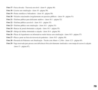 Foto 17 - Faixa elevada - Travessia em nível - (item 9 - página 48)
Foto 18 - Lixeira sem sinalização - (item 10 - página 50)
Foto 19 - Postes metálicos e balizadores - (item 10 - página 50)
Foto 20 - Veículos estacionados irregularmente em passeios públicos - (item 10 - página 51)
Foto 21 - Telefone público para deficiente auditivo - (item 10.1 - página 52)
Foto 22 - Telefone público acessível - (item 10.1 - página 53)
Foto 23 - Telefone público sem sinalização - (item 10.1 - página 53)
Foto 24 - Bancas de jornal obstruindo a calçada - (item 10.3 - página 55)
Foto 25 - Abrigo de ônibus obstruindo a calçada - (item 10.4 - página 56)
Foto 26 - Placas de logradouros ou informativas muito baixas sem sinalização - (item 10.5 - página 57)
Foto 27 - Placa e poste na faixa de travessia de pedestres - (item 10.5 - página 58)
Foto 28 - Passarela de Pedestres sem Sinalização - Trecho com Altura < 2,10m - (item 12.3 - página 65)
Foto 29 - Vaga reservada para pessoa com deficiência física devidamente sinalizada e com rampa de acesso à calçada.
(item 13 - página 67).
79
cartilha CREA - 96 paginas FINAL.qxd 11/28/06 3:13 PM Page 79
 