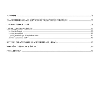 16. PRAIAS ................................................................................................................................................................ 76
17. ACESSIBILIDADE AOS SERVIÇOS DE TRANSPORTES COLETIVOS ................................................ 77
LISTA DE FOTOGRAFIAS .................................................................................................................................... 78
LEGISLAÇÕES ESPECÍFICAS .............................................................................................................................. 80
Legislação federal .................................................................................................................................................... 80
Legislação estadual .................................................................................................................................................. 81
Legislação municipal de Belo Horizonte ................................................................................................................ 82
Normas técnicas da ABNT ...................................................................................................................................... 83
ROTEIRO PARA VISTORIA DA ACESSIBILIDADE URBANA ...................................................................... 85
REFERÊNCIAS BIBLIOGRÁFICAS .................................................................................................................... 91
FICHA TÉCNICA ...................................................................................................................................................... 93
cartilha CREA - 96 paginas FINAL.qxd 11/28/06 3:12 PM Page 8
 