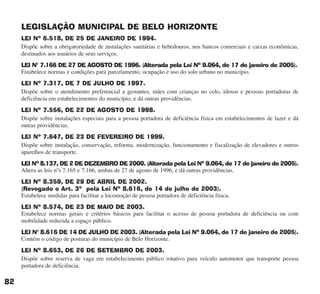 LEGISLAÇÃO MUNICIPAL DE BELO HORIZONTE
LEI Nº 6.518, DE 25 DE JANEIRO DE 1994.
Dispõe sobre a obrigatoriedade de instalações sanitárias e bebedouros, nos bancos comerciais e caixas econômicas,
destinados aos usuários de seus serviços.
LEI N° 7.166 DE 27 DE AGOSTO DE 1996. (Alterada pela Lei Nº 9.064, de 17 de janeiro de 2005).
Estabelece normas e condições para parcelamento, ocupação e uso do solo urbano no município.
LEI Nº 7.317, DE 7 DE JULHO DE 1997.
Dispõe sobre o atendimento preferencial a gestantes, mães com crianças no colo, idosos e pessoas portadoras de
deficiência em estabelecimentos do município, e dá outras providências.
LEI Nº 7.556, DE 22 DE AGOSTO DE 1998.
Dispõe sobre instalações especiais para a pessoa portadora de deficiência física em estabelecimentos de lazer e dá
outras providências.
LEI Nº 7.647, DE 23 DE FEVEREIRO DE 1999.
Dispõe sobre instalação, conservação, reforma, modernização, funcionamento e fiscalização de elevadores e outros
aparelhos de transporte.
LEI Nº 8.137, DE 2 DE DEZEMBRO DE 2000. (Alterada pela Lei Nº 9.064, de 17 de janeiro de 2005).
Altera as leis nºs 7.165 e 7.166, ambas de 27 de agosto de 1996, e dá outras providências.
LEI Nº 8.359, DE 29 DE ABRIL DE 2002.
(Revogado o Art. 3º pela Lei Nº 8.616, de 14 de julho de 2003).
Estabelece medidas para facilitar a locomoção de pessoa portadora de deficiência física.
LEI Nº 8.574, DE 23 DE MAIO DE 2003.
Estabelece normas gerais e critérios básicos para facilitar o acesso de pessoa portadora de deficiência ou com
mobilidade reduzida a espaço público.
LEI N° 8.616 DE 14 DE JULHO DE 2003. (Alterada pela Lei Nº 9.064, de 17 de janeiro de 2005).
Contém o código de posturas do município de Belo Horizonte.
LEI Nº 8.653, DE 26 DE SETEMBRO DE 2003.
Dispõe sobre reserva de vaga em estabelecimento público rotativo para veículo automotor que transporte pessoa
portadora de deficiência.
82
cartilha CREA - 96 paginas FINAL.qxd 11/28/06 3:13 PM Page 82
 